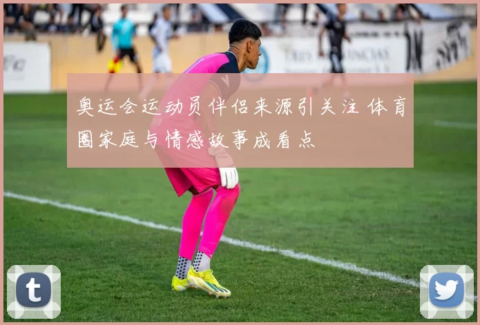 奥运会运动员伴侣来源引关注 体育圈家庭与情感故事成看点