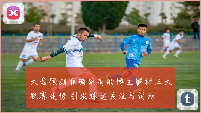 大盘预测准确率高的博主解析三大联赛走势 引发球迷关注与讨论