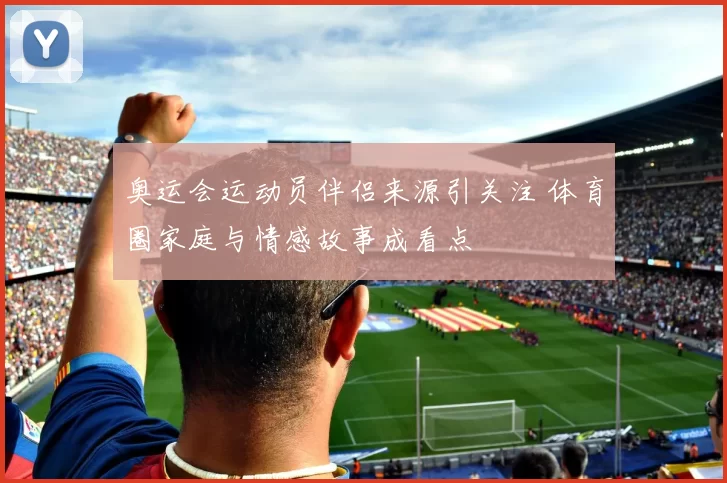 奥运会运动员伴侣来源引关注 体育圈家庭与情感故事成看点