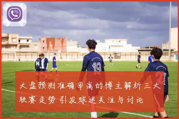 大盘预测准确率高的博主解析三大联赛走势 引发球迷关注与讨论