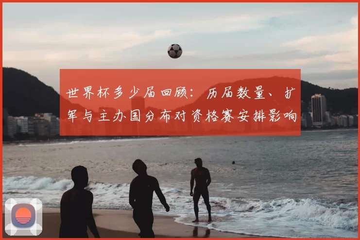 世界杯多少届回顾：历届数量、扩军与主办国分布对资格赛安排影响
