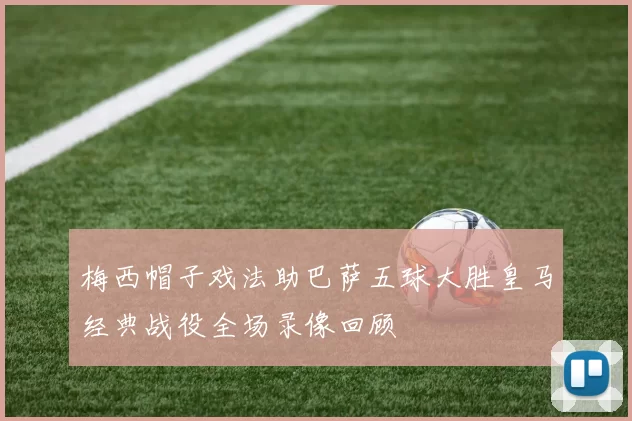 梅西帽子戏法助巴萨五球大胜皇马经典战役全场录像回顾