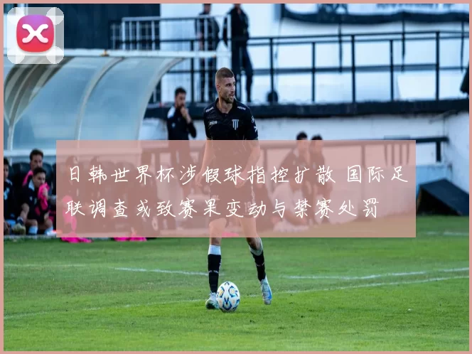 日韩世界杯涉假球指控扩散 国际足联调查或致赛果变动与禁赛处罚