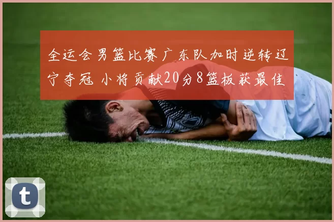 全运会男篮比赛广东队加时逆转辽宁夺冠 小将贡献20分8篮板获最佳球员