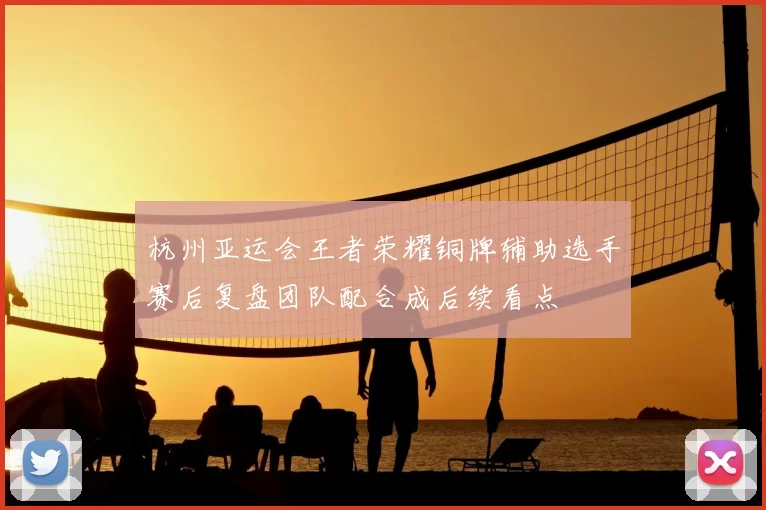 杭州亚运会王者荣耀铜牌辅助选手赛后复盘团队配合成后续看点