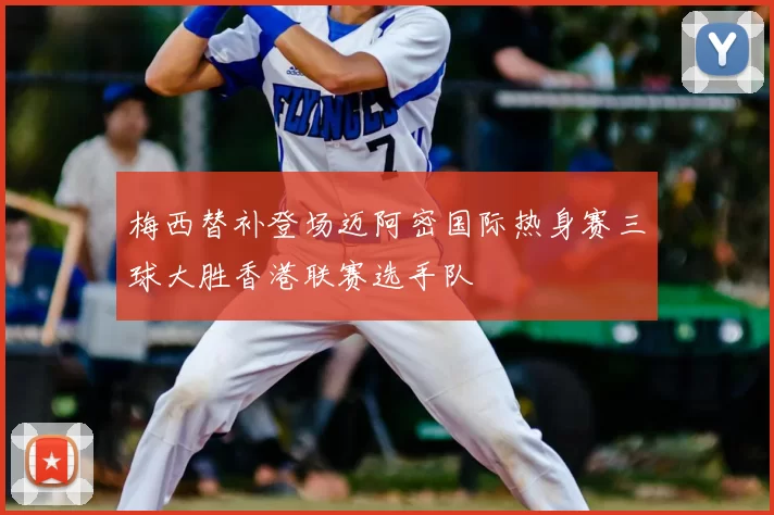 梅西替补登场迈阿密国际热身赛三球大胜香港联赛选手队