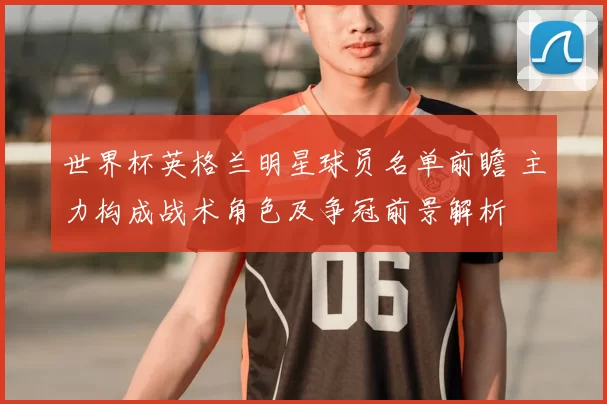 世界杯英格兰明星球员名单前瞻 主力构成战术角色及争冠前景解析
