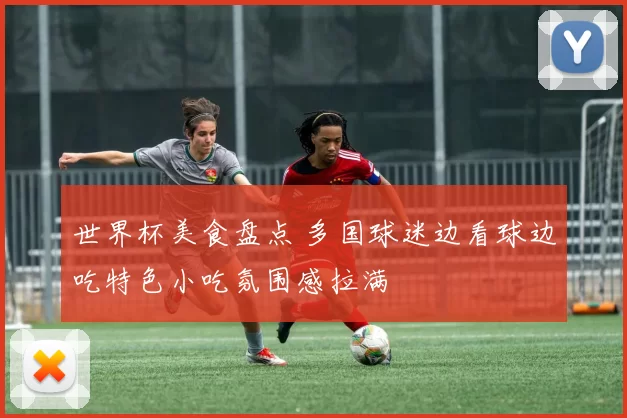 世界杯美食盘点 多国球迷边看球边吃特色小吃氛围感拉满