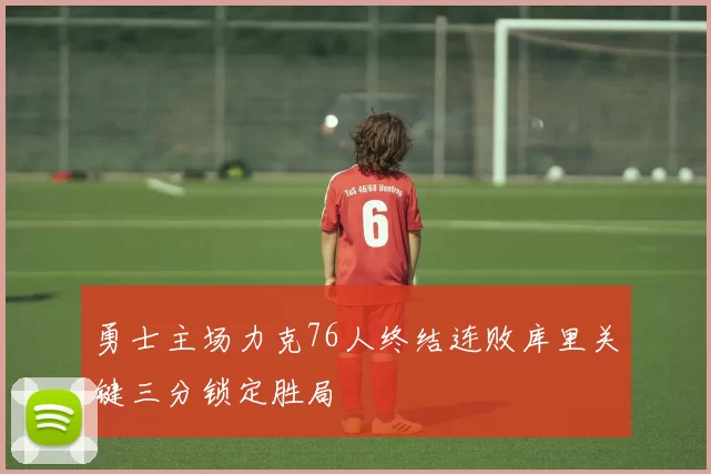 勇士主场力克76人终结连败库里关键三分锁定胜局