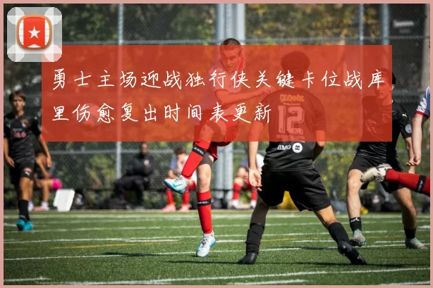 勇士主场迎战独行侠关键卡位战库里伤愈复出时间表更新