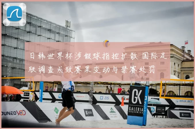 日韩世界杯涉假球指控扩散 国际足联调查或致赛果变动与禁赛处罚