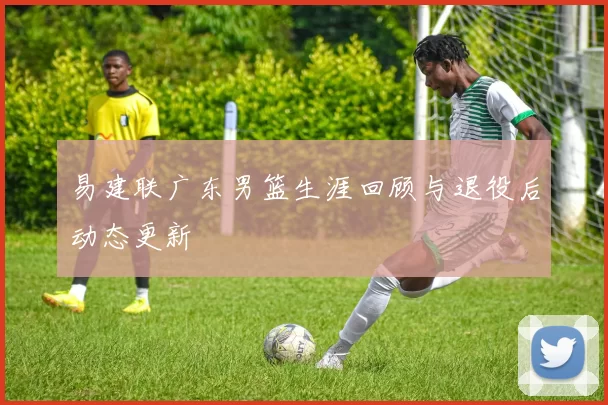 易建联广东男篮生涯回顾与退役后动态更新