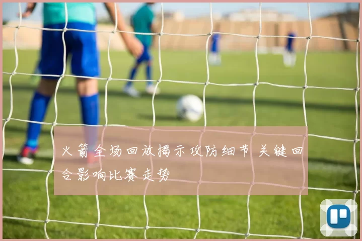 火箭全场回放揭示攻防细节 关键回合影响比赛走势