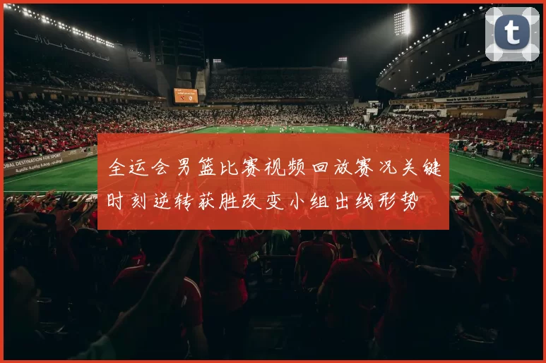 全运会男篮比赛视频回放赛况关键时刻逆转获胜改变小组出线形势