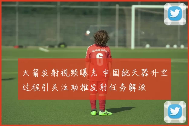 火箭发射视频曝光 中国航天器升空过程引关注助推发射任务解读