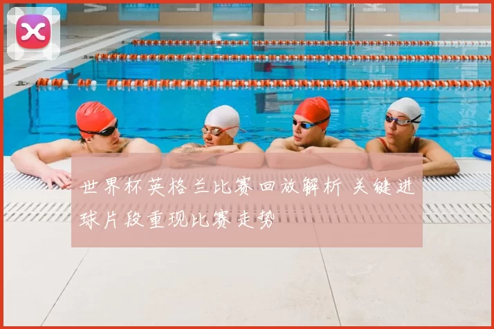 世界杯英格兰比赛回放解析 关键进球片段重现比赛走势