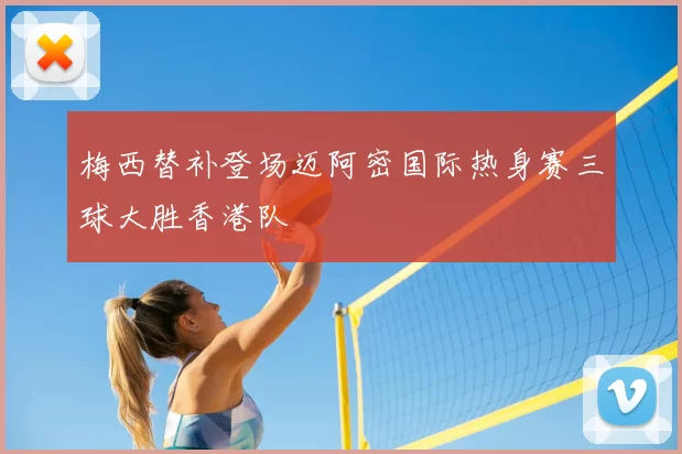 梅西替补登场迈阿密国际热身赛三球大胜香港队