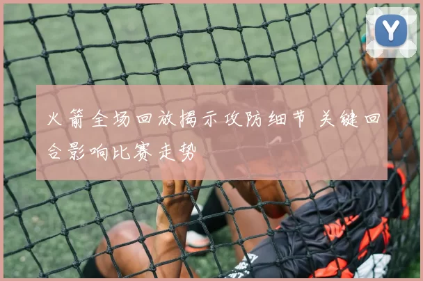 火箭全场回放揭示攻防细节 关键回合影响比赛走势