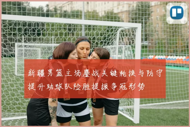 新疆男篮主场鏖战关键轮换与防守提升助球队险胜提振争冠形势