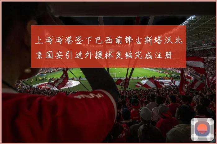 上海海港签下巴西前锋古斯塔沃北京国安引进外援林良铭完成注册