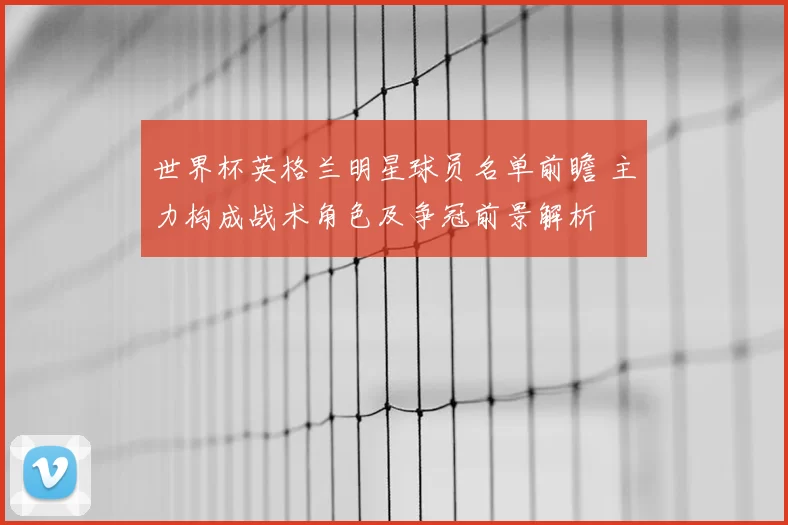 世界杯英格兰明星球员名单前瞻 主力构成战术角色及争冠前景解析