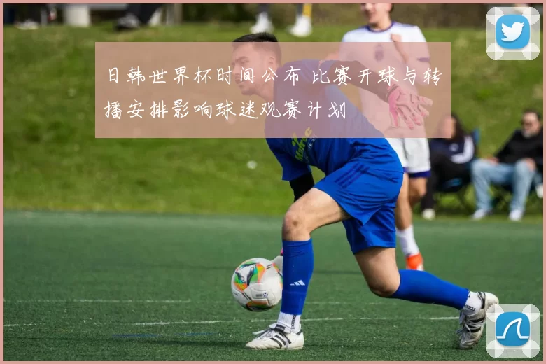 日韩世界杯时间公布 比赛开球与转播安排影响球迷观赛计划
