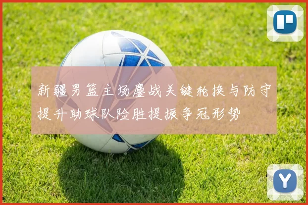 新疆男篮主场鏖战关键轮换与防守提升助球队险胜提振争冠形势